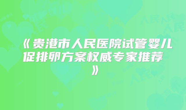 《贵港市人民医院试管婴儿促排卵方案权威专家推荐》