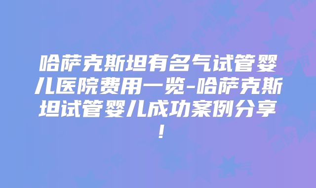 哈萨克斯坦有名气试管婴儿医院费用一览-哈萨克斯坦试管婴儿成功案例分享！