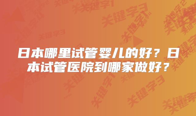 日本哪里试管婴儿的好？日本试管医院到哪家做好？