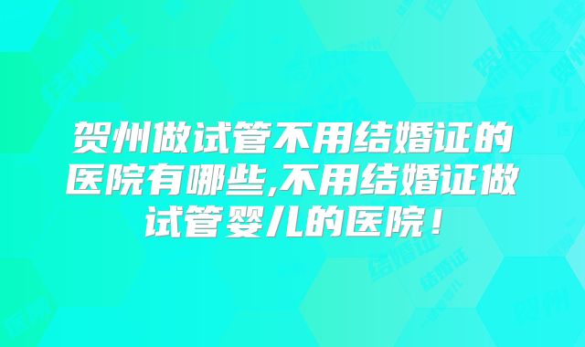 贺州做试管不用结婚证的医院有哪些,不用结婚证做试管婴儿的医院！