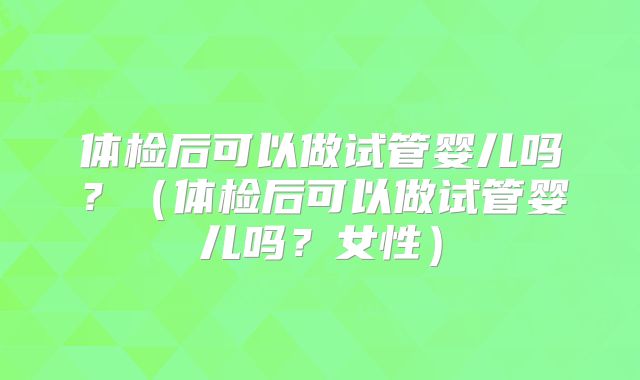 体检后可以做试管婴儿吗？（体检后可以做试管婴儿吗？女性）