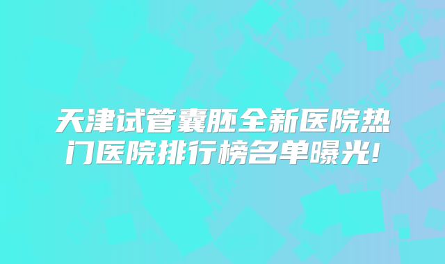 天津试管囊胚全新医院热门医院排行榜名单曝光!