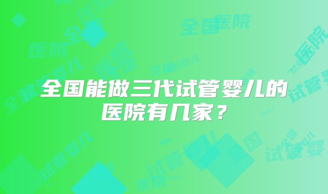 全国能做三代试管婴儿的医院有几家？