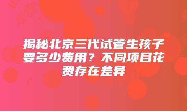 揭秘北京三代试管生孩子要多少费用?不同项目花费存在差异