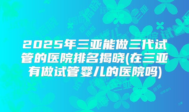 2025年三亚能做三代试管的医院排名揭晓(在三亚有做试管婴儿的医院吗)
