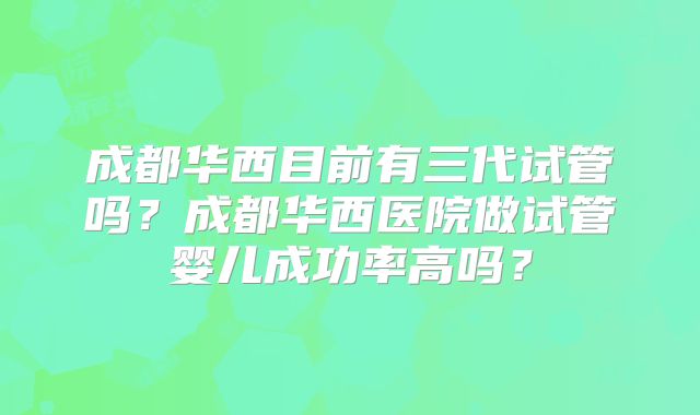 成都华西目前有三代试管吗？成都华西医院做试管婴儿成功率高吗？