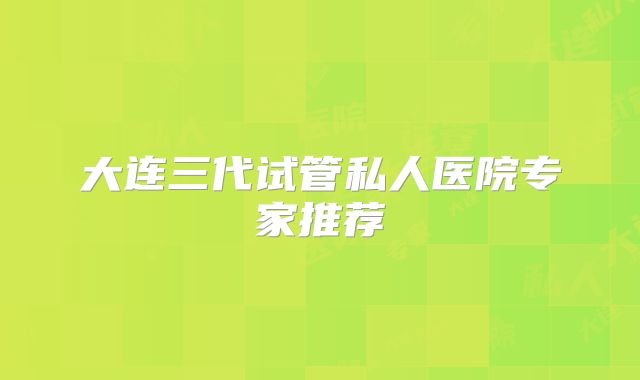 大连三代试管私人医院专家推荐