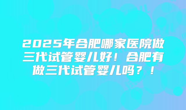 2025年合肥哪家医院做三代试管婴儿好!合肥有做三代试管婴儿吗?!