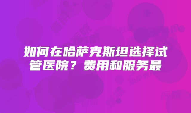 如何在哈萨克斯坦选择试管医院？费用和服务最