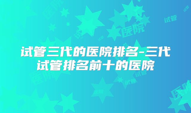 试管三代的医院排名-三代试管排名前十的医院