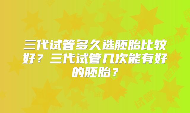 三代试管多久选胚胎比较好?三代试管几次能有好的胚胎?