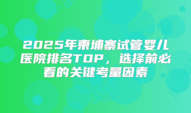 2025年柬埔寨试管婴儿医院排名TOP,选择前必看的关键考量因素