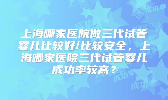 上海哪家医院做三代试管婴儿比较好/比较安全，上海哪家医院三代试管婴儿成功率较高？