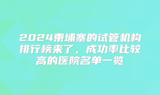 2024柬埔寨的试管机构排行榜来了，成功率比较高的医院名单一览