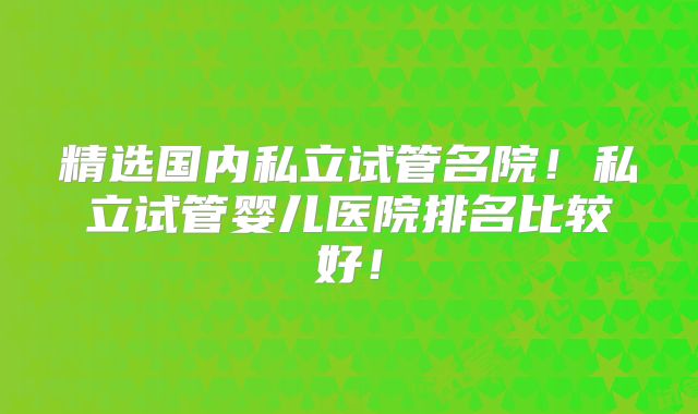精选国内私立试管名院！私立试管婴儿医院排名比较好！