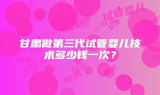 甘肃做第三代试管婴儿技术多少钱一次？