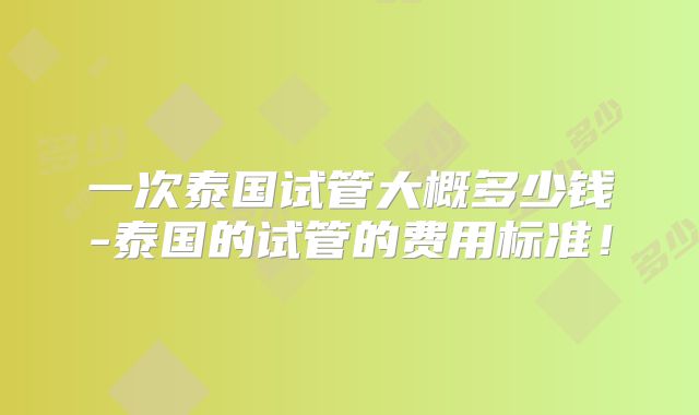 一次泰国试管大概多少钱-泰国的试管的费用标准！