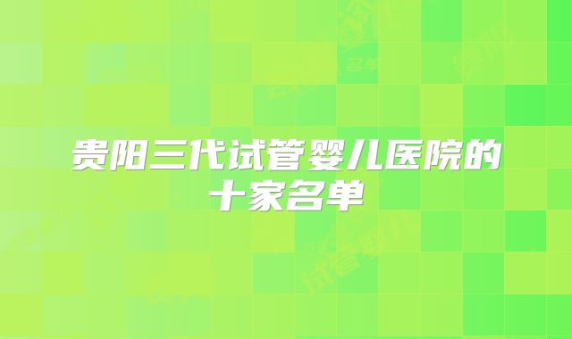 贵阳三代试管婴儿医院的十家名单