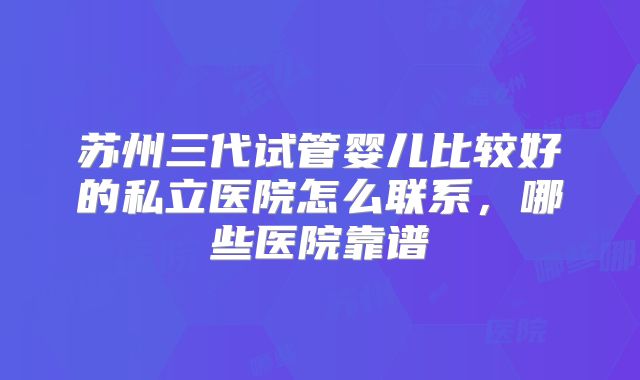 苏州三代试管婴儿比较好的私立医院怎么联系，哪些医院靠谱