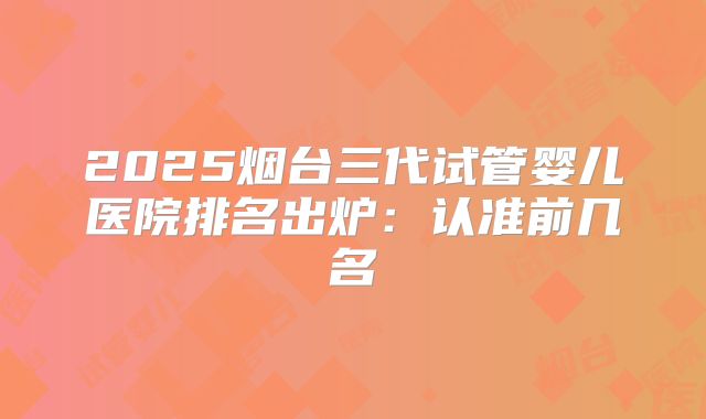 2025烟台三代试管婴儿医院排名出炉:认准前几名