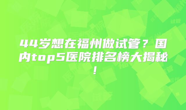 44岁想在福州做试管？国内top5医院排名榜大揭秘！