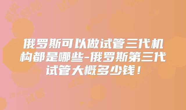 俄罗斯可以做试管三代机构都是哪些-俄罗斯第三代试管大概多少钱！