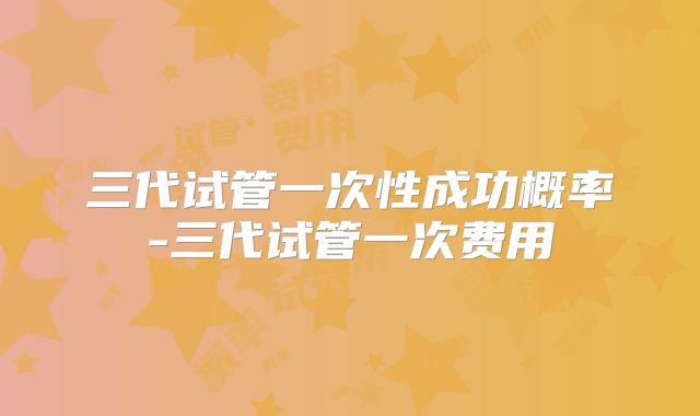 三代试管一次性成功概率-三代试管一次费用