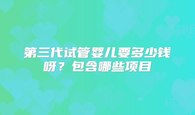 第三代试管婴儿要多少钱呀?包含哪些项目