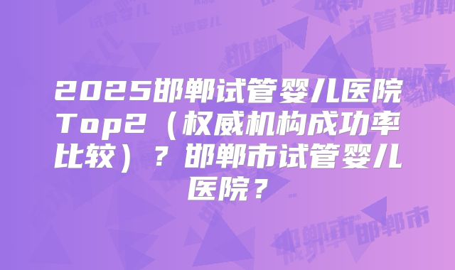 2025邯郸试管婴儿医院Top2（权威机构成功率比较）？邯郸市试管婴儿医院？