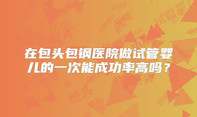 在包头包钢医院做试管婴儿的一次能成功率高吗?