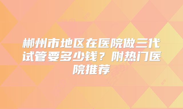 郴州市地区在医院做三代试管要多少钱？附热门医院推荐