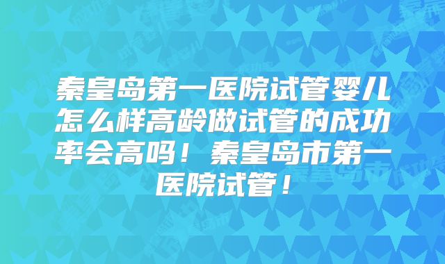 秦皇岛第一医院试管婴儿怎么样高龄做试管的成功率会高吗!秦皇岛市第一医院试管!