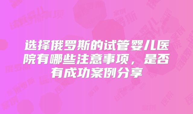 选择俄罗斯的试管婴儿医院有哪些注意事项,是否有成功案例分享