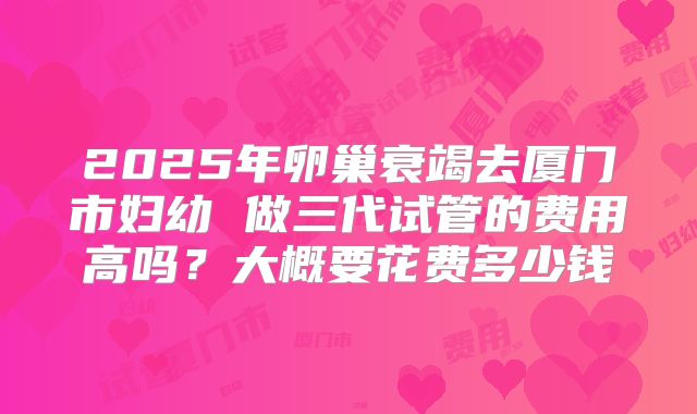2025年卵巢衰竭去厦门市妇幼 做三代试管的费用高吗?大概要花费多少钱