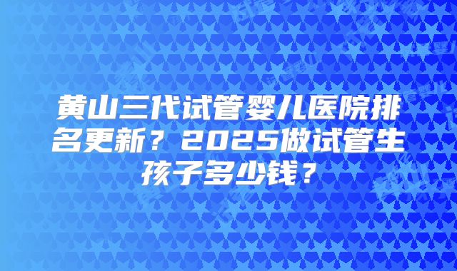 黄山三代试管婴儿医院排名更新？2025做试管生孩子多少钱？