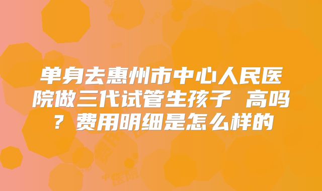 单身去惠州市中心人民医院做三代试管生孩子 高吗?费用明细是怎么样的