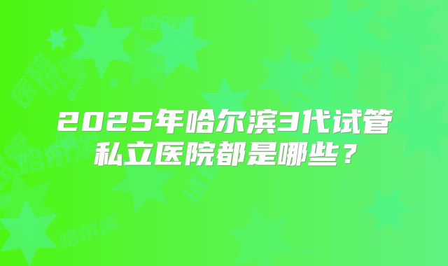2025年哈尔滨3代试管私立医院都是哪些?