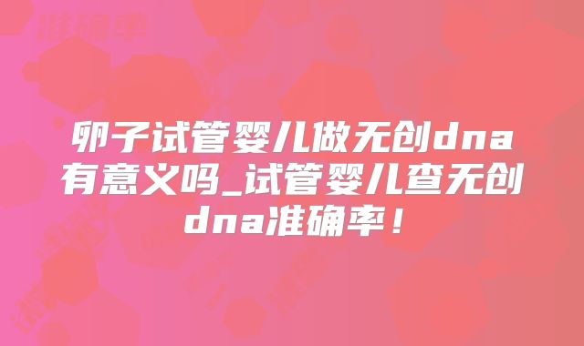 卵子试管婴儿做无创dna有意义吗_试管婴儿查无创dna准确率！