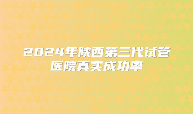 2024年陕西第三代试管医院真实成功率