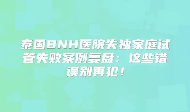 泰国BNH医院失独家庭试管失败案例复盘：这些错误别再犯！