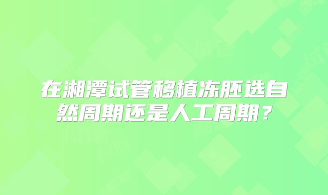 在湘潭试管移植冻胚选自然周期还是人工周期？