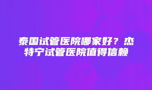 泰国试管医院哪家好？杰特宁试管医院值得信赖