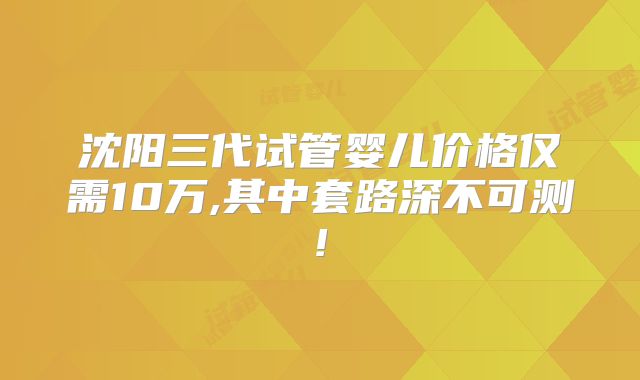 沈阳三代试管婴儿价格仅需10万,其中套路深不可测!
