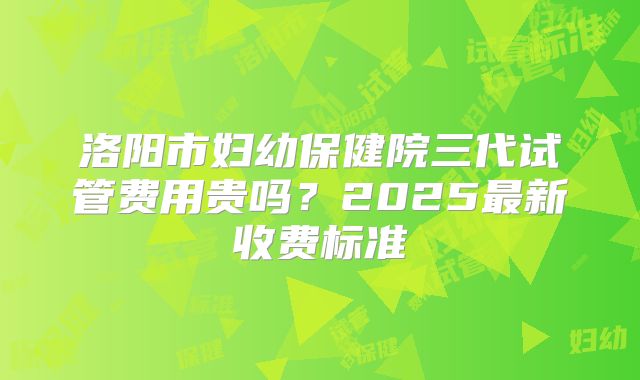 洛阳市妇幼保健院三代试管费用贵吗？2025最新收费标准