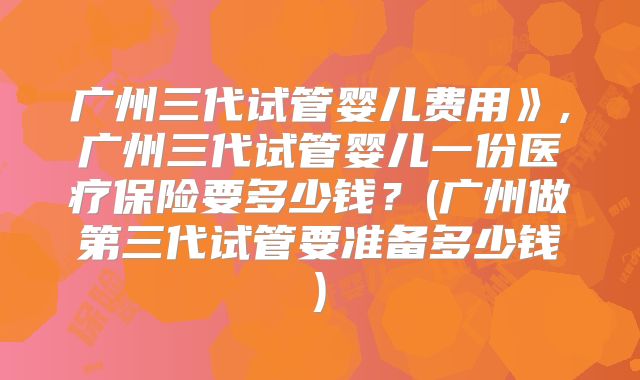 广州三代试管婴儿费用》,广州三代试管婴儿一份医疗保险要多少钱？(广州做第三代试管要准备多少钱)