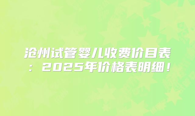 沧州试管婴儿收费价目表：2025年价格表明细！