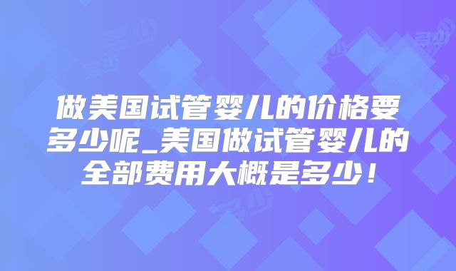 做美国试管婴儿的价格要多少呢_美国做试管婴儿的全部费用大概是多少!