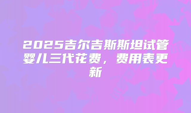2025吉尔吉斯斯坦试管婴儿三代花费，费用表更新