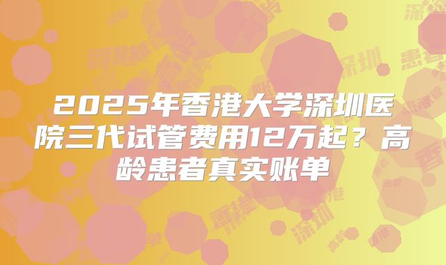 2025年香港大学深圳医院三代试管费用12万起？高龄患者真实账单