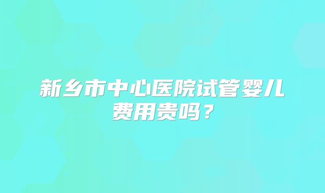 新乡市中心医院试管婴儿费用贵吗?